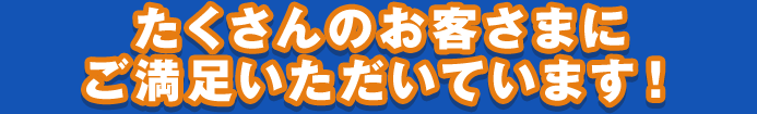 たくさんのお客さまに ご満足いただいています！